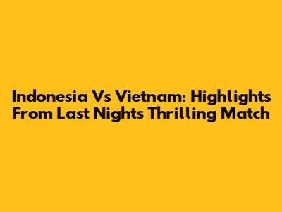 Indonesia Vs Vietnam: Highlights From Last Night's Thrilling Match