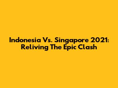 Indonesia Vs. Singapore 2021: Reliving The Epic Clash