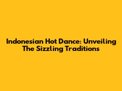 Indonesian Hot Dance: Unveiling The Sizzling Traditions