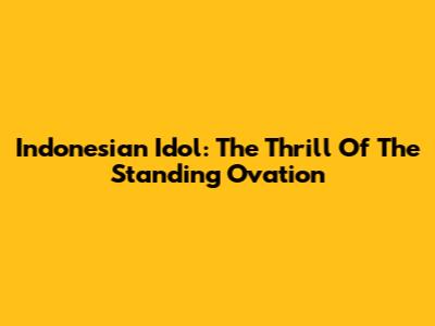 Indonesian Idol: The Thrill Of The Standing Ovation