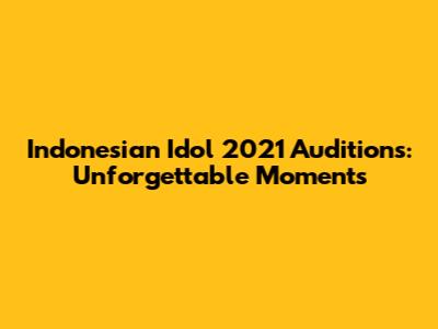 Indonesian Idol 2021 Auditions: Unforgettable Moments