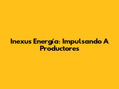 Inexus Energía: Impulsando A Productores