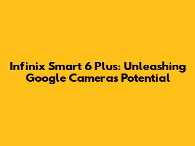 Infinix Smart 6 Plus: Unleashing Google Camera's Potential