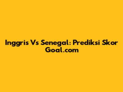 Inggris Vs Senegal: Prediksi Skor Goal.com