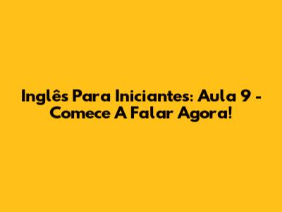 Inglês Para Iniciantes: Aula 9 - Comece A Falar Agora!