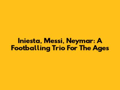 Iniesta, Messi, Neymar: A Footballing Trio For The Ages