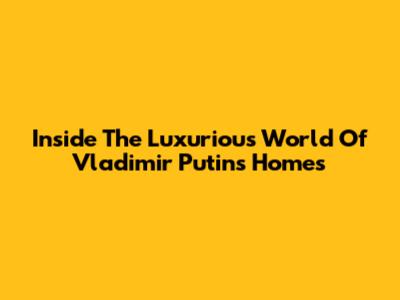 Inside The Luxurious World Of Vladimir Putin's Homes