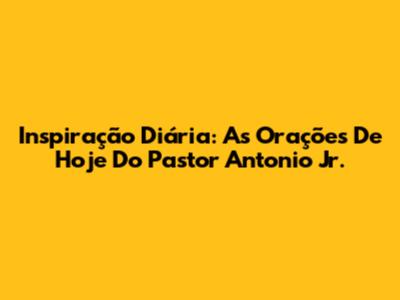 Inspiração Diária: As Orações De Hoje Do Pastor Antonio Jr.