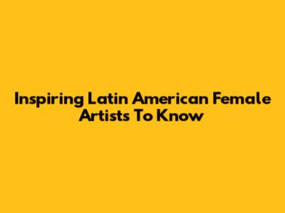 Inspiring Latin American Female Artists To Know
