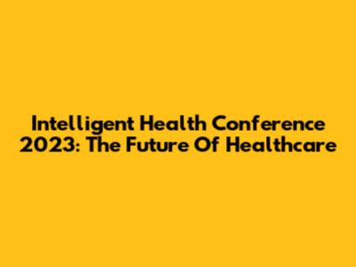 Intelligent Health Conference 2023: The Future Of Healthcare