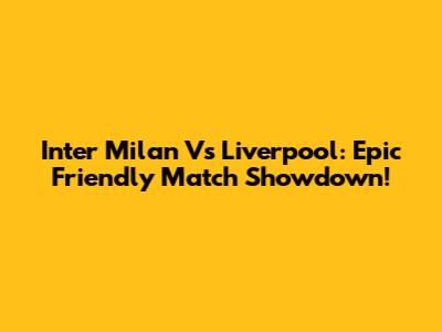 Inter Milan Vs Liverpool: Epic Friendly Match Showdown!
