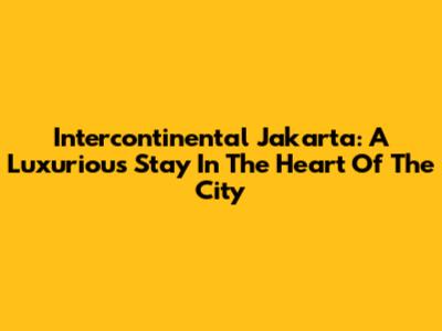 Intercontinental Jakarta: A Luxurious Stay In The Heart Of The City