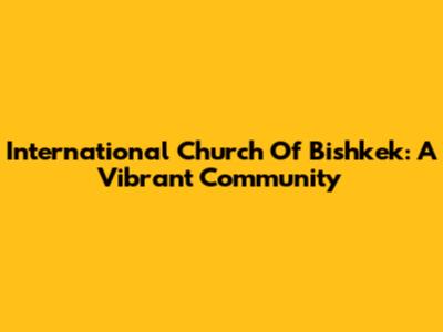 International Church Of Bishkek: A Vibrant Community