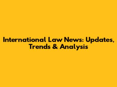 International Law News: Updates, Trends & Analysis