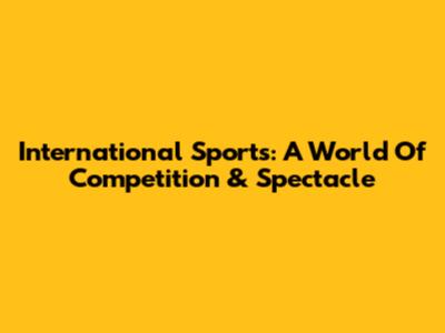 International Sports: A World Of Competition & Spectacle