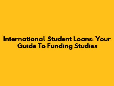 International Student Loans: Your Guide To Funding Studies