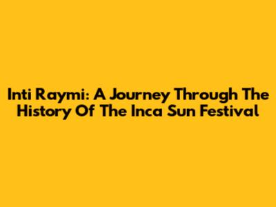 Inti Raymi: A Journey Through The History Of The Inca Sun Festival
