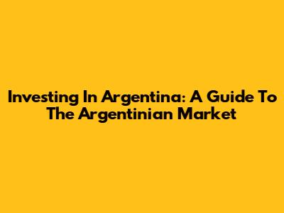 Investing In Argentina: A Guide To The Argentinian Market