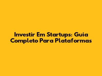 Investir Em Startups: Guia Completo Para Plataformas