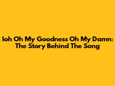 Ioh Oh My Goodness Oh My Damn: The Story Behind The Song