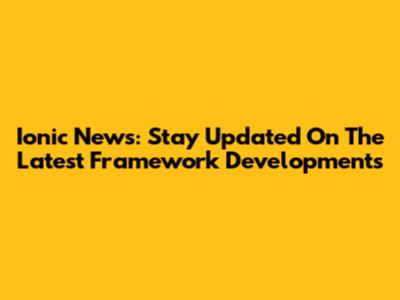 Ionic News: Stay Updated On The Latest Framework Developments
