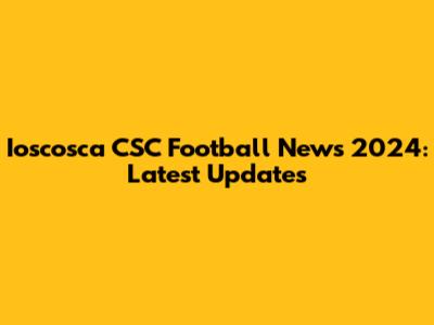 Ioscosca CSC Football News 2024: Latest Updates