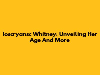 Ioscryansc Whitney: Unveiling Her Age And More