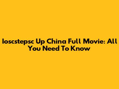 Ioscstepsc Up China Full Movie: All You Need To Know