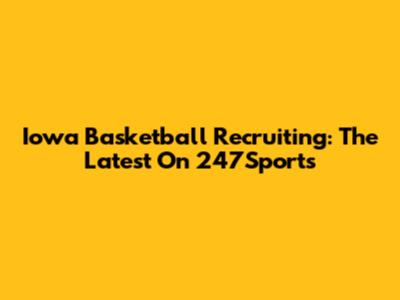 Iowa Basketball Recruiting: The Latest On 247Sports