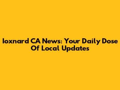 Ioxnard CA News: Your Daily Dose Of Local Updates