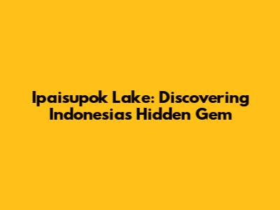 Ipaisupok Lake: Discovering Indonesia's Hidden Gem