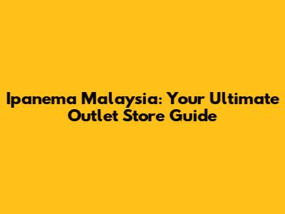Ipanema Malaysia: Your Ultimate Outlet Store Guide