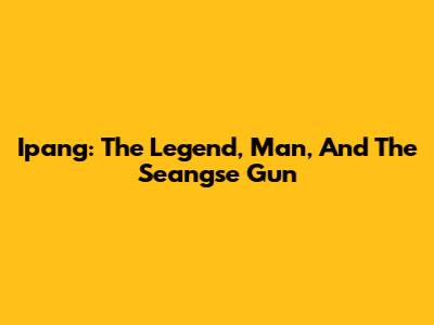 Ipang: The Legend, Man, And The Seangse Gun