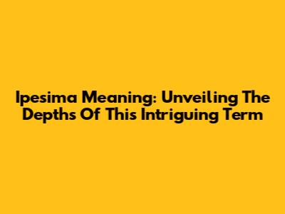 Ipesima Meaning: Unveiling The Depths Of This Intriguing Term