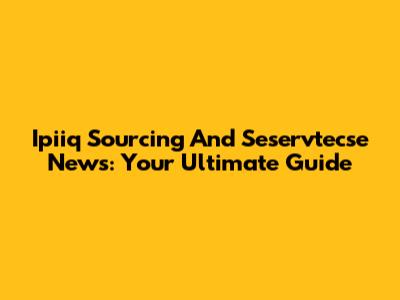 Ipiiq Sourcing And Seservtecse News: Your Ultimate Guide