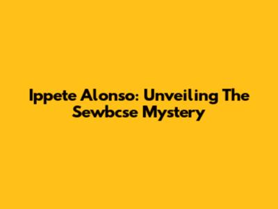 Ippete Alonso: Unveiling The Sewbcse Mystery