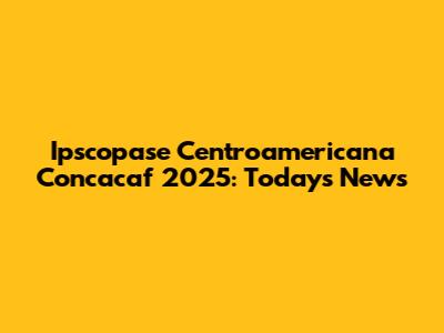 Ipscopase Centroamericana Concacaf 2025: Today's News