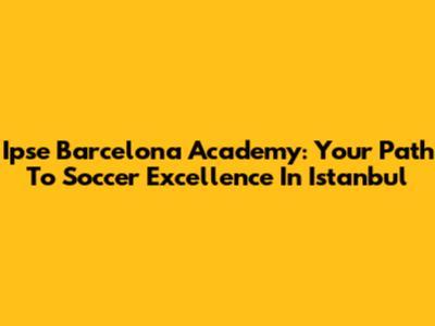 Ipse Barcelona Academy: Your Path To Soccer Excellence In Istanbul