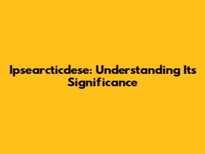 Ipsearcticdese: Understanding Its Significance