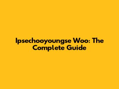 Ipsechooyoungse Woo: The Complete Guide