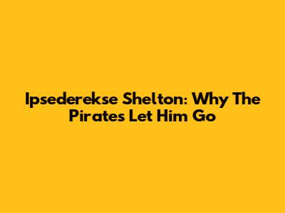 Ipsederekse Shelton: Why The Pirates Let Him Go