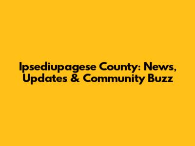 Ipsediupagese County: News, Updates & Community Buzz