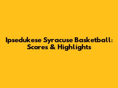 Ipsedukese Syracuse Basketball: Scores & Highlights