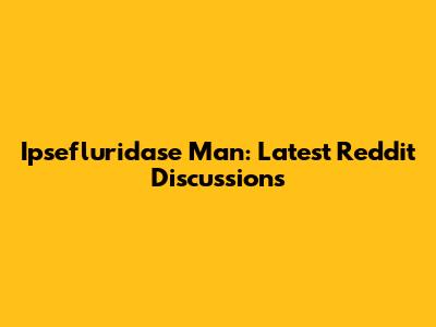 Ipsefluridase Man: Latest Reddit Discussions