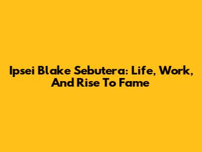 Ipsei Blake Sebutera: Life, Work, And Rise To Fame