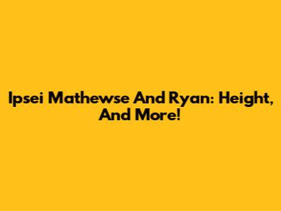 Ipsei Mathewse And Ryan: Height, And More!