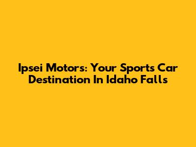 Ipsei Motors: Your Sports Car Destination In Idaho Falls