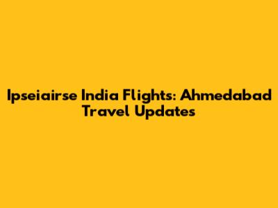 Ipseiairse India Flights: Ahmedabad Travel Updates