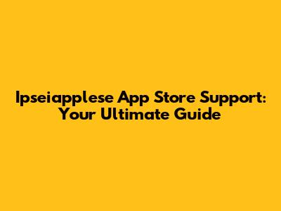Ipseiapplese App Store Support: Your Ultimate Guide