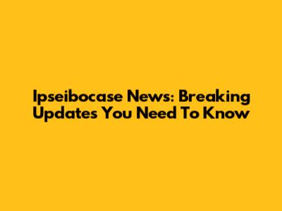 Ipseibocase News: Breaking Updates You Need To Know